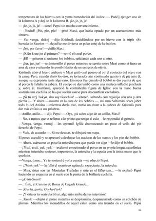 86
temperatura de los hierros con la yema humedecida del índice —. Podéij ejcoger uno de
la kolumna A y doj de la kolumna B. ¡Je, je, je, je!
— ¡Je, je, je, je! —coreó Pepsi sin mucho convencimiento.
— ¡Piedad! ¡Pío, pío, pío! —gritó Maxi, que había optado por un acercamiento más
sincero.
— Va, venga, shikoj —dijo Krishnák decidiéndose por un hierro con la triple «S»
barrada de Saurion —, dejad ke me divierta un poko antej de ke hablen.
— ¡No, por favor! —chilló Maxi.
— ¿Kién kiere jer el primero? —se rió el cruel porco.
— ¡Él! —gritaron al unísono los bobbits, señalando cada uno al otro.
— ¡Jur, jur, jur! —se desternilló el porco mientras se cernía sobre Maxi como si fuera un
ama de casa evaluando las posibilidades de un entrecot de oferta.
Krishnák alzó el hierro ardiente y Maxi gritó cual poseso al oír el contacto del acero con
la carne. Pero, cuando abrió los ojos, su torturador aún continuaba quieto y de pie ante él,
aunque su expresión tenía algo raro. Entonces fue cuando el bobbit se dio cuenta de que
al porco le faltaba la cabeza. El cuerpo se derrumbó como una muñeca inflable pinchada
y, sobre él, triunfante, apareció la contrahecha figura de Iglük: con la mano buena
sostenía una cuchilla de las que suelen usarse para descuartizar cachalotes.
— ¡Si tú erej Tokyo, sho soy Godchila! —vitoreó, saltando con regocijo con una y otra
pierna —. Y ahora —susurró en la cara de los bobbits —, mi amo Salfumán desea jaber
todo lo del Anisho —mientras decía esto, metió un chute a la cabeza de Krishnák para
dar más énfasis a sus palabras.
—Anillo, anillo... —dijo Pepsi —. Oye, ¿tú sabes algo de un anillo, Maxi?
— No, a menos que te refieras a lo prieto que tengo el culo —le respondió el gemelo.
—Venga, venga, vamoj —les apremió Iglük chamuscando un poco el vello del pie
derecho de Pepsi.
— Vale, de acuerdo —. Si me desatas, te dibujaré un mapa.
El porco accedió y se apresuró a deshacer las ataduras de las manos y los pies del bobbit.
— Ahora, acércame un poco la antorcha para que pueda ver algo —le dijo el bobbit.
—¡Txuli, txuli, yuk, yuk! —exclamó emocionado el porco en su propia lengua cacofónica
mientras intentaba sostener, torpemente, la antorcha y la espada con la única mano que le
quedaba.
—Venga, dame... Ya te sostendré yo la espada —se ofreció Pepsi.
— ¡Thánk yuk! —farfulló el monstruo agitando, expectante, la antorcha.
— Mira, éstas son las Montañas Trufadas y éste es el Efluvium... —le explicó Pepsi
haciendo un esquema en el suelo con la punta de la brillante cuchilla.
—¡Krish-Snark!
—... Éste, el Camino de Rosas de Cagada Grande...
— ¡Gurka, gurka, Gorka-Park!
— ¡Y ésta es tu vesícula biliar, algo más arriba de tus intestinos!
— ¡Kuak! —objetó el porco mientras se desplomaba, despanzurrado como un colchón de
plumas. Mientras los menudillos de aquél caían como una tromba en el suelo, Pepsi
 