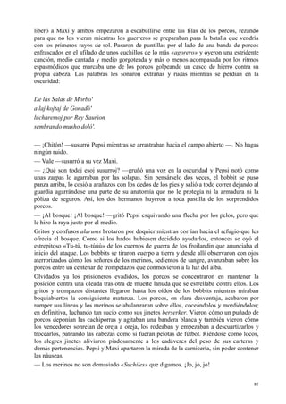 87
liberó a Maxi y ambos empezaron a escabullirse entre las filas de los porcos, rezando
para que no los vieran mientras los guerreros se preparaban para la batalla que vendría
con los primeros rayos de sol. Pasaron de puntillas por el lado de una banda de porcos
enfrascados en el afilado de unos cuchillos de lo más «agorero» y oyeron una estridente
canción, medio cantada y medio gorgoteada y más o menos acompasada por los ritmos
espasmódicos que marcaba uno de los porcos golpeando un casco de hierro contra su
propia cabeza. Las palabras les sonaron extrañas y rudas mientras se perdían en la
oscuridad:
De las Salas de Morbo'
a laj kojtaj de Gonadó'
lucharemoj por Rey Saurion
sembrando musho doló'.
— ¡Chitón! —susurró Pepsi mientras se arrastraban hacia el campo abierto —. No hagas
ningún ruido.
— Vale —susurró a su vez Maxi.
— ¿Qué son todoj esoj susurroj? —gruñó una voz en la oscuridad y Pepsi notó como
unas zarpas lo agarraban por las solapas. Sin pensárselo dos veces, el bobbit se puso
panza arriba, lo cosió a arañazos con los dedos de los pies y salió a todo correr dejando al
guardia agarrándose una parte de su anatomía que no le protegía ni la armadura ni la
póliza de seguros. Así, los dos hermanos huyeron a toda pastilla de los sorprendidos
porcos.
— ¡Al bosque! ¡Al bosque! —gritó Pepsi esquivando una flecha por los pelos, pero que
le hizo la raya justo por el medio.
Gritos y confusos alarums brotaron por doquier mientras corrían hacia el refugio que les
ofrecía el bosque. Como si los hados hubiesen decidido ayudarlos, entonces se oyó el
estrepitoso «Tu-tú, tu-túúú» de los cuernos de guerra de los froilandin que anunciaba el
inicio del ataque. Los bobbits se tiraron cuerpo a tierra y desde allí observaron con ojos
aterrorizados cómo los señores de los merinos, sedientos de sangre, avanzaban sobre los
porcos entre un centenar de trompetazos que conmovieron a la luz del alba.
Olvidados ya los prisioneros evadidos, los porcos se concentraron en mantener la
posición contra una oleada tras otra de muerte lanuda que se estrellaba contra ellos. Los
gritos y trompazos distantes llegaron hasta los oídos de los bobbits mientras miraban
boquiabiertos la consiguiente matanza. Los porcos, en clara desventaja, acabaron por
romper sus líneas y los merinos se abalanzaron sobre ellos, coceándolos y mordiéndolos;
en definitiva, luchando tan sucio como sus jinetes berserker. Vieron cómo un puñado de
porcos deponían las cachiporras y agitaban una bandera blanca y también vieron cómo
los vencedores sonreían de oreja a oreja, los rodeaban y empezaban a descuartizarlos y
trocearlos, pateando las cabezas como si fueran pelotas de fútbol. Riéndose como locos,
los alegres jinetes aliviaron piadosamente a los cadáveres del peso de sus carteras y
demás pertenencias. Pepsi y Maxi apartaron la mirada de la carnicería, sin poder contener
las náuseas.
— Los merinos no son demasiado «Suchiles» que digamos. ¡Jo, jo, jo!
 