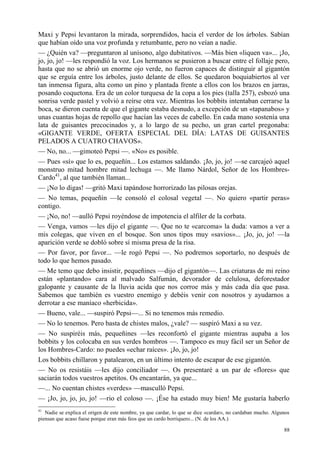 88
Maxi y Pepsi levantaron la mirada, sorprendidos, hacia el verdor de los árboles. Sabían
que habían oído una voz profunda y retumbante, pero no veían a nadie.
— ¿Quién va? —preguntaron al unísono, algo dubitativos. —Más bien «liquen va»... ¡Jo,
jo, jo, jo! —les respondió la voz. Los hermanos se pusieron a buscar entre el follaje pero,
hasta que no se abrió un enorme ojo verde, no fueron capaces de distinguir al gigantón
que se erguía entre los árboles, justo delante de ellos. Se quedaron boquiabiertos al ver
tan inmensa figura, alta como un pino y plantada frente a ellos con los brazos en jarras,
posando coquetona. Era de un color turquesa de la copa a los pies (talla 257), esbozó una
sonrisa verde pastel y volvió a reírse otra vez. Mientras los bobbits intentaban cerrarse la
boca, se dieron cuenta de que el gigante estaba desnudo, a excepción de un «tapanabos» y
unas cuantas hojas de repollo que hacían las veces de cabello. En cada mano sostenía una
lata de guisantes precocinados y, a lo largo de su pecho, un gran cartel pregonaba:
«GIGANTE VERDE, OFERTA ESPECIAL DEL DÍA: LATAS DE GUISANTES
PELADOS A CUATRO CHAVOS».
— No, no... —gimoteó Pepsi —. «No» es posible.
— Pues «sí» que lo es, pequeñín... Los estamos saldando. ¡Jo, jo, jo! —se carcajeó aquel
monstruo mitad hombre mitad lechuga —. Me llamo Nárdol, Señor de los Hombres-
Cardo41
, al que también llaman...
— ¡No lo digas! —gritó Maxi tapándose horrorizado las pilosas orejas.
— No temas, pequeñín —le consoló el colosal vegetal —. No quiero «partir peras»
contigo.
— ¡No, no! —aulló Pepsi royéndose de impotencia el alfiler de la corbata.
— Venga, vamos —les dijo el gigante —. Que no te «carcoma» la duda: vamos a ver a
mis colegas, que viven en el bosque. Son unos tipos muy «savios»... ¡Jo, jo, jo! —la
aparición verde se dobló sobre sí misma presa de la risa.
— Por favor, por favor... —le rogó Pepsi —. No podremos soportarlo, no después de
todo lo que hemos pasado.
— Me temo que debo insistir, pequeñines —dijo el gigantón—. Las criaturas de mi reino
están «plantando» cara al malvado Salfumán, devorador de celulosa, deforestador
galopante y causante de la lluvia acida que nos corroe más y más cada día que pasa.
Sabemos que también es vuestro enemigo y debéis venir con nosotros y ayudarnos a
derrotar a ese maníaco «herbicida».
— Bueno, vale... —suspiró Pepsi—... Si no tenemos más remedio.
— No lo tenemos. Pero basta de chistes malos, ¿vale? — suspiró Maxi a su vez.
— No suspiréis más, pequeñines —les reconfortó el gigante mientras aupaba a los
bobbits y los colocaba en sus verdes hombros —. Tampoco es muy fácil ser un Señor de
los Hombres-Cardo: no puedes «echar raíces». ¡Jo, jo, jo!
Los bobbits chillaron y patalearon, en un último intento de escapar de ese gigantón.
— No os resistáis —les dijo conciliador —. Os presentaré a un par de «flores» que
saciarán todos vuestros apetitos. Os encantarán, ya que...
—... No cuentan chistes «verdes» —masculló Pepsi.
— ¡Jo, jo, jo, jo, jo! —rio el coloso —. ¡Ése ha estado muy bien! Me gustaría haberlo
41
Nadie se explica el origen de este nombre, ya que cardar, lo que se dice «cardar», no cardaban mucho. Algunos
piensan que acaso fuese porque eran más feos que un cardo borriquero... (N. de los AA.)
 
