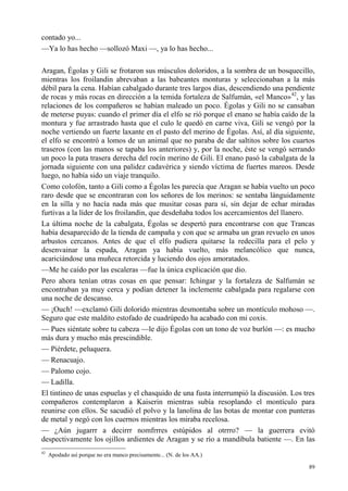 89
contado yo...
—Ya lo has hecho —sollozó Maxi —, ya lo has hecho...
Aragan, Égolas y Gili se frotaron sus músculos doloridos, a la sombra de un bosquecillo,
mientras los froilandin abrevaban a las babeantes monturas y seleccionaban a la más
débil para la cena. Habían cabalgado durante tres largos días, descendiendo una pendiente
de rocas y más rocas en dirección a la temida fortaleza de Salfumán, «el Manco»42
, y las
relaciones de los compañeros se habían maleado un poco. Égolas y Gili no se cansaban
de meterse puyas: cuando el primer día el elfo se rió porque el enano se había caído de la
montura y fue arrastrado hasta que el culo le quedó en carne viva, Gili se vengó por la
noche vertiendo un fuerte laxante en el pasto del merino de Égolas. Así, al día siguiente,
el elfo se encontró a lomos de un animal que no paraba de dar saltitos sobre los cuartos
traseros (con las manos se tapaba los anteriores) y, por la noche, éste se vengó serrando
un poco la pata trasera derecha del rocín merino de Gili. El enano pasó la cabalgata de la
jornada siguiente con una palidez cadavérica y siendo víctima de fuertes mareos. Desde
luego, no había sido un viaje tranquilo.
Como colofón, tanto a Gili como a Égolas les parecía que Aragan se había vuelto un poco
raro desde que se encontraran con los señores de los merinos: se sentaba lánguidamente
en la silla y no hacía nada más que musitar cosas para sí, sin dejar de echar miradas
furtivas a la líder de los froilandin, que desdeñaba todos los acercamientos del llanero.
La última noche de la cabalgata, Égolas se despertó para encontrarse con que Trancas
había desaparecido de la tienda de campaña y con que se armaba un gran revuelo en unos
arbustos cercanos. Antes de que el elfo pudiera quitarse la redecilla para el pelo y
desenvainar la espada, Aragan ya había vuelto, más melancólico que nunca,
acariciándose una muñeca retorcida y luciendo dos ojos amoratados.
—Me he caído por las escaleras —fue la única explicación que dio.
Pero ahora tenían otras cosas en que pensar: Ichingar y la fortaleza de Salfumán se
encontraban ya muy cerca y podían detener la inclemente cabalgada para regalarse con
una noche de descanso.
— ¡Ouch! —exclamó Gili dolorido mientras desmontaba sobre un montículo mohoso —.
Seguro que este maldito estofado de cuadrúpedo ha acabado con mi coxis.
— Pues siéntate sobre tu cabeza —le dijo Égolas con un tono de voz burlón —: es mucho
más dura y mucho más prescindible.
— Piérdete, peluquera.
— Renacuajo.
— Palomo cojo.
— Ladilla.
El tintineo de unas espuelas y el chasquido de una fusta interrumpió la discusión. Los tres
compañeros contemplaron a Kaiserin mientras subía resoplando el montículo para
reunirse con ellos. Se sacudió el polvo y la lanolina de las botas de montar con punteras
de metal y negó con los cuernos mientras los miraba recelosa.
— ¿Aún jugarrr a decirrr nomfrrres estúpidos al otrrro? — la guerrera evitó
despectivamente los ojillos ardientes de Aragan y se río a mandíbula batiente —. En las
42
Apodado así porque no era manco precisamente... (N. de los AA.)
 