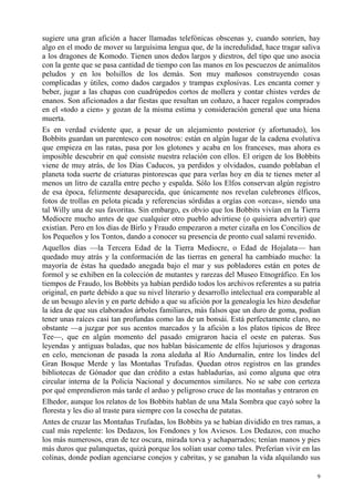9
sugiere una gran afición a hacer llamadas telefónicas obscenas y, cuando sonríen, hay
algo en el modo de mover su larguísima lengua que, de la incredulidad, hace tragar saliva
a los dragones de Komodo. Tienen unos dedos largos y diestros, del tipo que uno asocia
con la gente que se pasa cantidad de tiempo con las manos en los pescuezos de animalitos
peludos y en los bolsillos de los demás. Son muy mañosos construyendo cosas
complicadas y útiles, como dados cargados y trampas explosivas. Les encanta comer y
beber, jugar a las chapas con cuadrúpedos cortos de mollera y contar chistes verdes de
enanos. Son aficionados a dar fiestas que resultan un coñazo, a hacer regalos comprados
en el «todo a cien» y gozan de la misma estima y consideración general que una hiena
muerta.
Es en verdad evidente que, a pesar de un alejamiento posterior (y afortunado), los
Bobbits guardan un parentesco con nosotros: están en algún lugar de la cadena evolutiva
que empieza en las ratas, pasa por los glotones y acaba en los franceses, mas ahora es
imposible descubrir en qué consiste nuestra relación con ellos. El origen de los Bobbits
viene de muy atrás, de los Días Caducos, ya perdidos y olvidados, cuando poblaban el
planeta toda suerte de criaturas pintorescas que para verlas hoy en día te tienes meter al
menos un litro de cazalla entre pecho y espalda. Sólo los Elfos conservan algún registro
de esa época, felizmente desaparecida, que únicamente nos revelan culebrones élficos,
fotos de trollas en pelota picada y referencias sórdidas a orgías con «orcas», siendo una
tal Willy una de sus favoritas. Sin embargo, es obvio que los Bobbits vivían en la Tierra
Mediocre mucho antes de que cualquier otro pueblo advirtiese (o quisiera advertir) que
existían. Pero en los días de Birlo y Fraudo empezaron a meter cizaña en los Concilios de
los Pequeños y los Tontos, dando a conocer su presencia de pronto cual salami revenido.
Aquellos días —la Tercera Edad de la Tierra Mediocre, o Edad de Hojalata— han
quedado muy atrás y la conformación de las tierras en general ha cambiado mucho: la
mayoría de éstas ha quedado anegada bajo el mar y sus pobladores están en potes de
formol y se exhiben en la colección de mutantes y rarezas del Museo Etnográfico. En los
tiempos de Fraudo, los Bobbits ya habían perdido todos los archivos referentes a su patria
original, en parte debido a que su nivel literario y desarrollo intelectual era comparable al
de un besugo alevín y en parte debido a que su afición por la genealogía les hizo desdeñar
la idea de que sus elaborados árboles familiares, más falsos que un duro de goma, podían
tener unas raíces casi tan profundas como las de un bonsái. Está perfectamente claro, no
obstante —a juzgar por sus acentos marcados y la afición a los platos típicos de Bree
Tee—, que en algún momento del pasado emigraron hacia el oeste en pateras. Sus
leyendas y antiguas baladas, que nos hablan básicamente de elfos lujuriosos y dragonas
en celo, mencionan de pasada la zona aledaña al Río Andurnalin, entre los lindes del
Gran Bosque Merde y las Montañas Trufadas. Quedan otros registros en las grandes
bibliotecas de Gónador que dan crédito a estas habladurías, así como alguna que otra
circular interna de la Policía Nacional y documentos similares. No se sabe con certeza
por qué emprendieron más tarde el arduo y peligroso cruce de las montañas y entraron en
Elhedor, aunque los relatos de los Bobbits hablan de una Mala Sombra que cayó sobre la
floresta y les dio al traste para siempre con la cosecha de patatas.
Antes de cruzar las Montañas Trufadas, los Bobbits ya se habían dividido en tres ramas, a
cual más repelente: los Dedazos, los Fondones y los Aviesos. Los Dedazos, con mucho
los más numerosos, eran de tez oscura, mirada torva y achaparrados; tenían manos y pies
más duros que palanquetas, quizá porque los solían usar como tales. Preferían vivir en las
colinas, donde podían agenciarse conejos y cabritas, y se ganaban la vida alquilando sus
 