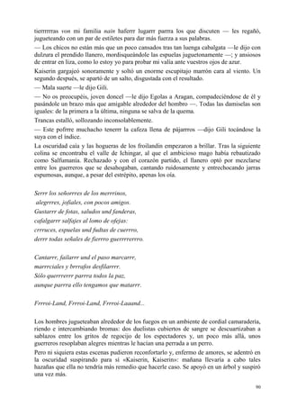 90
tierrrrrras von mi familia nain haferrr lugarrr parrra los que discuten — les regañó,
jugueteando con un par de estiletes para dar más fuerza a sus palabras.
— Los chicos no están más que un poco cansados tras tan luenga cabalgata —le dijo con
dulzura el prendido llanero, mordisqueándole las espuelas juguetonamente —; y ansiosos
de entrar en liza, como lo estoy yo para probar mi valía ante vuestros ojos de azur.
Kaiserin gargajeó sonoramente y soltó un enorme escupitajo marrón cara al viento. Un
segundo después, se apartó de un salto, disgustada con el resultado.
— Mala suerte —le dijo Gili.
— No os preocupéis, joven doncel —le dijo Egolas a Aragan, compadeciéndose de él y
pasándole un brazo más que amigable alrededor del hombro —. Todas las damiselas son
iguales: de la primera a la última, ninguna se salva de la quema.
Trancas estalló, sollozando inconsolablemente.
— Este pofrrre muchacho tenerrr la cafeza llena de pájarrros —dijo Gili tocándose la
suya con el índice.
La oscuridad caía y las hogueras de los froilandin empezaron a brillar. Tras la siguiente
colina se encontraba el valle de Ichingar, al que el ambicioso mago había rebautizado
como Salfumanía. Rechazado y con el corazón partido, el llanero optó por mezclarse
entre los guerreros que se desahogaban, cantando ruidosamente y entrechocando jarras
espumosas, aunque, a pesar del estrépito, apenas los oía.
Serrr los señorrres de los merrrinos,
alegrrres, jofiales, con pocos amigos.
Gustarrr de fotas, saludos und fanderas,
cafalgarrr salfajes al lomo de ofejas:
crrruces, espuelas und fudtas de cuerrro,
derrr todas señales de fierrro guerrrrerrro.
Cantarrr, failarrr und el paso marcarrr,
marrrciales y brrrafos desfilarrrr.
Sólo querrrerrr parrra todos la paz,
aunque parrra ello tengamos que matarrr.
Frrroi-Land, Frrroi-Land, Frrroi-Laaand...
Los hombres jugueteaban alrededor de los fuegos en un ambiente de cordial camaradería,
riendo e intercambiando bromas: dos duelistas cubiertos de sangre se descuartizaban a
sablazos entre los gritos de regocijo de los espectadores y, un poco más allá, unos
guerreros resoplaban alegres mientras le hacían una perrada a un perro.
Pero ni siquiera estas escenas pudieron reconfortarlo y, enfermo de amores, se adentró en
la oscuridad suspirando para sí «Kaiserin, Kaiserin»: mañana llevaría a cabo tales
hazañas que ella no tendría más remedio que hacerle caso. Se apoyó en un árbol y suspiró
una vez más.
 
