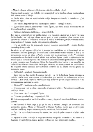 91
—Mira al «llanero solitario»... Realmente estás bien pillado, ¿ehin?
Trancas pegó un salto y un chillido, pero se relajó al ver la familiar cabeza puntiaguda de
Gili asomar entre el follaje.
— No he visto cómo os aproximabais —dijo Aragan envainando la espada —. ¿Qué
hacéis por aquí?
— Sólo trataba de perder de vista a ese capullo un rato — renegó el enano.
— ¿Quién es un capullo, caballerete? —saltó Égolas, que había estado escondido tras un
árbol, abusando de una ardilla.
— Hablando de la reina de Roma... —masculló Gili.
Los tres se sentaron bajo las tupidas ramas y se pusieron a pensar en el duro viaje que
habían hecho, un viaje que ahora apenas parecía tener propósito: ¿Qué sentido tenía
derrotar a Salfumán si Saurion se hacía con el Anillo de Fraudo? ¿Quién podría resistir su
poder entonces? Durante mucho rato rumiaron sobre ello.
— ¿No va siendo hora de un pequeño deus ex machina argumental? —suspiró Égolas,
cansado y desesperado.
De súbito se oyó un gran «¡Plop!» a la vez que un estallido de luz brillante cegó por un
momento a los tres perplejos. Un olor acre a ambientador barato inundó el aire y los
compañeros oyeron un claro «¡Pum!» seguido por un desgarrador «¡Uf!» Y entonces,
atravesando una lluvia de confeti, vieron una rutilante figura vestida completamente de
blanco que se sacudía el polvo y las ramitas de unos inmaculados pantalones de campana
y unas camperas con lentejuelas. Sobre la chaquetilla tipo Nehru y un medallón de
quincalla se veía una inmaculada barba gris rematada por unas gafas de sol envolventes.
El conjunto estaba rematado por un blanco sombrero de ala ancha con una pluma de
avestruz a juego.
— ¡Salfumán! —exclamó Aragan incrédulo.
— Casi, pero no hay purito de premio para ti —se rió la brillante figura mientras se
quitaba con la mano una mota de polvo invisible que no tenía en su hombrera hecha a
medida—. Por favor, inténtalo otra vez: es muy triste ver que los viejos camaradas ya no
son capaces de reconocerle a uno.
— ¡Grangolf? —exclamaron los tres al unísono.
— El mismo que viste y calza —respondió el veterano tahúr—. Parecéis sorprendidos de
que haya vuelto.
— ¿Pero cómo... te...? —empezó Égolas.
— Creíamos que el calvrog... —prosiguió Gili.
El viejo mago parpadeó, haciéndose el inocentón, y jugueteó con el medallón de plástico
dorado.
— Mi historia es bien larga y yo ya no soy el mismo Grangolf el Monótono que
conocisteis antaño. Ahora soy Grangolf, el Blanco Nuclear, puesto que he atravesado
muchos cambios y no precisamente gracias a vosotros, debería añadir...
— Psé... Un poco Just for men en las sienes y un corte de pelo —susurró el observador
enano.
— ¡Que te he oído! —le dijo el mago rascándose una patilla rasurada —. No tomes a la
ligera mi presente forma, puesto que mis poderes son más míticos aún si cabe...
 