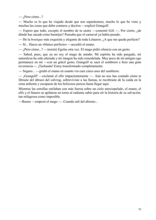 92
— ¿Pero cómo...?
— Mucho es lo que he viajado desde que nos separáramos, mucho lo que he visto y
muchas las cosas que debo contaros y deciros —explicó Grangolf.
— Espero que todo, excepto el nombre de tu sastre —comentó Gili —. Por cierto, ¿de
dónde has sacado estas baratijas? Pensaba que el carnaval ya había pasado.
— De la boutique más exquisita y elegante de toda Lelauren. ¿A que me queda perfecto?
— Sí... Haces un «blanco perfecto» —accedió el enano.
— ¿Pero cómo...? —insistió Egolas otra vez. El mago pidió silencio con un gesto.
— Sabed, pues, que ya no soy el mago de antaño. Mi espíritu ha sido purgado, mi
naturaleza ha sido alterada y mi imagen ha sido remodelada. Muy poco de mi antiguo ego
permanece en mí —con un grácil gesto, Grangolf se sacó el sombrero e hizo una gran
reverencia—. ¡Tachaaán! Estoy transformado completamente.
— Seguro... —gruñó el enano en cuanto vio caer cinco ases del sombrero.
— ¡Grangolf! —exclamó el elfo impacientemente —. Aún no nos has contado cómo te
libraste del abrazo del calvrog, sobreviviste a las llamas, te recobraste de la caída en la
sima ardiente y escapaste de los belicosos porcos hasta llegar aquí.
Mientras las estrellas rutilaban con más fuerza sobre un cielo aterciopelado, el enano, el
elfo y el llanero se apiñaron en torno al radiante sabio para oír la historia de su salvación,
tan milagrosa como imposible.
—Bueno —empezó el mago —. Cuando salí del abismo...
 