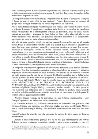 94
lucha como los jinetes. Éstos saludaron alegremente a su líder con la mano en alto y por
lo bajo susurraron comentarios jocosos acerca del patético llanero que la seguía a todas
partes como un perrito en celo.
La compañía montó en los rumiantes y, a regañadientes, Kaiserin le concedió a Grangolf
el honor de usar el más veloz de sus merinos43
: Fokker. Luego todos se lanzaron al
galope hacia Ichingar en medio de los cantos de guerra de los froilandin.
Ni dos horas habían cabalgado cuando llegaron a la cima de una colina y Kaiserin resolló
la orden de detenerse. A sus pies se extendía un valle donde se encontraban los pastelosos
muros rosiazulados de la inexpugnable fortaleza de Salfumán. Toda la ciudad estaba
rodeada de murallas y, alrededor de éstas, había un foso violeta claro salvado por un
puente levadizo verde brillante. Los pendones ondeaban indómitos y las descollantes
torres parecían meterles mano a las mismísimas nubes.
Más allá de esas murallas el ejército vio las incontables maravillas que en el pasado
habían traído a innumerables turistas hasta esta ciudad. En su interior se encontraban
todas las atracciones posibles: pasacalles, cabalgatas, funciones en todos los puestos,
trollvivos y trolloganes, norias de Noria, montañas musas, trómbolas, autos de
electrochoque y, lo más importante, casinos donde un primo podía perder el tiempo y, si
no iba con cuidado, hasta los calzoncillos. Años antes, cuando Salfumán aún mostraba su
cara afable al mundo, Grangolf había trabajado en uno de estos garitos, como crupier de
«La Rueda de la Tontuna», pero sólo durante unos días. Era un misterio por qué se fue el
mago y por qué le fue prohibida para siempre la entrada a Salfumanía —como Salfumán
la había rebautizado— y Grangolf no soltaba prenda al respecto.
La compañía contempló con aprensión las atracciones inmóviles y los puestos cubiertos
con lonas. Tras los imponentes parapetos se alineaban hileras de arqueros y piqueros
preparados ya con los calderos de alioli hirviendo. Por encima de las murallas se alzaba
un cartel enorme con la cara de un personaje de dibujos animados que se había hecho
famoso gracias a las tiras cómicas de pergamino e innumerables juguetitos de pacotilla.
Era la figura del Dragón Mickey, que los miraba impávido mordiendo un rótulo que
rezaba «BIENVENIDOS A SALFUMANÍA. LOS DOMINGOS TODAS LAS
ATRACCIONES A MITAD DE PRECIO». Allá donde dirigieran la vista encontraban la
sonrisita estúpida del Dragón Mickey: estandartes, rótulos, paredes... En todas partes se
veía la misma cara bobalicona con la lengua fuera. Y ahora esa criatura, antaño querida
por todos, se había revelado en su auténtica naturaleza: un símbolo de la sed de poder de
su amo, una sed que parecía insaciable.
— Nuestro Dragón Mickey se ha convertido en una fortaleza inexpugnable —dijo
Grangolf, ignorando los sollozos de sus acompañantes.
—Ja —asintió Kaiserin —, Salfumán constrrruirrr su imperrrio con gorrrrrras von
Drrragón Mickey und camisetas von Drrragón Mickey und esto von Drrragón Mickey
und lo otrrro von Drrragón Mickey. Este Salfumán serrr un cafrrrón muy listo und muy
rrrico.
Grangolf estuvo de acuerdo con ella: mientras fue amigo del otro mago, se llevaron
bastante bien.
— Aunque al final ha resultado que todo esto no era más que una tapadera y una cortina
de humo para sus verdaderos propósitos —añadió el viejo crupier resentido —, y es por
43
Después de Cojitranca, claro. Pero, a estas alturas de la historia, ésta seguía en el psiquiátrico, babeando y sin
dejar de repetir «conya, conyae, con-yae, conyam, conya... ». (N. de los AA.)
 