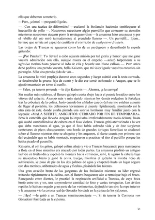 95
ello que debemos someterlo.
—Pero, ¿cómo? —preguntó Egolas.
— ¡Con una táctica de diferrrsión! —exclamó la froilandin haciendo temblequear el
huesecillo de pollo —. Nosotrrros necesitarrr algún parrrdillo que atrrraerrr su atención
mientrrras nosotrrros atacarrr porrr la rrretaguarrrdien —la amazona hizo una pausa y por
el rabillo del ojo miró taimadamente al prendado llanero —. Un parrrdill... Ejem...
hérrroe que serrría así capaz de cautifarrr el corrrazón de cualquierrr fraulein.
Las orejas de Trancas se aguzaron como las de un perdiguero y desenfundó la espada
gritando:
— ¡Por Panduril! Yo llevaré a cabo aquesta misión por tal gloria y honor: que me gane
vuestra admiración con ello, aunque muera en el empeño —azuzó torpemente a su
agresivo merino hasta ponerse al lado de ella y besarle una mano callosa —. Pero antes
debo pediros una prenda vuestra, bella Kaisenn, que mi valor iguale vuestros encantos sin
parangón. Sólo una prenda pido de vos...
La amazona lo miró perpleja durante unos segundos y luego asintió con la testa cornuda,
se desabrochó la gruesa faja de cuero y le dio ese corsé tachonado a Aragan, que se lo
ajustó encantado en torno al cuello.
— Falen, ya tenerrr prrrenda —le dijo Kaiserin —. Ahorrra, ¡a la carrrga!
Sin mediar más palabras, el llanero galopó cuesta abajo hacia el puente levadizo entre los
vítores del ejército. Avanzó más y más rápido mientras los demás rodeaban la fortaleza
tras la cobertura de la colina. Justo cuando los afilados cascos del merino estaban a punto
de llegar al portalón, los defensores levantaron el puente rápidamente, mostrando así la
otra cara de éste, donde estaba pintada una sonrisa horrísona muy familiar junto con la
leyenda: «MALA SUERTE, AMIGUITOS: CERRADO POR FIN DE TEMPORADA».
Pero la carrerilla que llevaba Aragan lo impulsaba irrefrenablemente hacia delante, hasta
que acabó zambulléndose de cabeza en el foso violeta. Trancas gritó aterrorizado a la vez
que daba manotazos al agua, ya que el foso había cobrado vida y de éste surgieron
centenares de picos chasqueantes: una horda de grandes tortugas famélicas se abalanzó
sobre el llanero mientras éste se ahogaba y los arqueros, al darse cuenta por primera vez
del escándalo que se había montado, empezaron a practicar el tiro al pardillo porque les
había picado el gusanillo.
Kaiserin, al oír los gritos, galopó colina abajo y vio a Trancas braceando para mantenerse
a flote en el foso mientras era atacado por todas partes. La amazona profirió un antiguo
ladrido en froilandin y espoleó la montura hacia el llanero, saltó, le agarró la cabeza bajo
su musculoso brazo y ganó la orilla. Luego, mientras el ejército la miraba lleno de
admiración, se puso de pie en los dos palmos de agua y chapoteó hasta un lugar seguro
con dos merinos, atiborrados de agua y flechas, pisándole los talones.
Una gran ovación brotó de las gargantas de los froilandin mientras su líder regresó
trotando rápidamente a la colina, con el llanero boqueante aún a remolque bajo el brazo.
Renegando entre dientes, le practicó la respiración artificial a Trancas, de cuya boca
brotó entre tos y tos, una sorprendente cantidad de foso y varias tortuguitas. Los ávidos
reptiles le habían rasgado gran parte de las vestimentas, dejándole tan sólo la ropa interior
y la amazona vio la corona real de Gónador bordada en la culera de los calzones.
— ¡Hey! —le gritó a un Trancas semiinconsciente —. Si tú tenerrr la Corrrona von
Gónadorrr forrrdada en la culerrra.
 