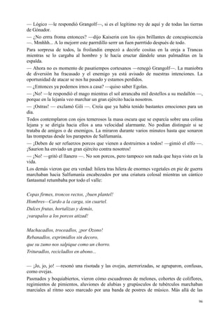 96
— Lógico —le respondió Grangolf—, si es el legítimo rey de aquí y de todas las tierras
de Gónador.
— ¿No errra froma entonces? —dijo Kaiserin con los ojos brillantes de concupiscencia
—. Mmhhh... A lo mejorrr este parrrdillo serrr un fuen parrrtido después de todo.
Para sorpresa de todos, la froilandin empezó a decirle cositas en la oreja a Trancas
mientras se lo cargaba al hombro y le hacía eructar dándole unas palmaditas en la
espalda.
— Ahora no es momento de pasatiempos cortesanos —renegó Grangolf—. La maniobra
de diversión ha fracasado y el enemigo ya está avisado de nuestras intenciones. La
oportunidad de atacar se nos ha pasado y estamos perdidos.
— ¿Entonces ya podemos irnos a casa? —quiso saber Egolas.
— ¡No! —le respondió el mago mientras el sol arrancaba mil destellos a su medallón —,
porque en la lejanía veo marchar un gran ejército hacia nosotros.
— ¡Ostras! — exclamó Gili —. Creía que ya había tenido bastantes emociones para un
día.
Todos contemplaron con ojos temerosos la masa oscura que se esparcía sobre una colina
lejana y se dirigía hacia ellos a una velocidad alarmante. No podían distinguir si se
trataba de amigos o de enemigos. La miraron durante varios minutos hasta que sonaron
las trompetas desde los parapetos de Salfumanía.
— ¡Deben de ser refuerzos porcos que vienen a destruirnos a todos! —gimió el elfo —.
¡Saurion ha enviado un gran ejército contra nosotros!
— ¡No! —gritó el llanero —. No son porcos, pero tampoco son nada que haya visto en la
vida.
Los demás vieron que era verdad: hilera tras hilera de enormes vegetales en pie de guerra
marchaban hacia Salfumanía encabezados por una criatura colosal mientras un cántico
fantasmal retumbaba por todo el valle:
Copas firmes, troncos rectos, ¡buen plantel!
Hombres—Cardo a la carga, sin cuartel.
Dulces frutas, hortalizas y demás,
¡varapalos a los porcos atizad!
Machacadlos, troceadlos, ¡por Ozono!
Rebanadlos, exprimidlos sin decoro,
que su zumo nos salpique como un chorro.
Trituradlos, recicladlos en abono...
— ¡Jo, jo, jo! —resonó una risotada y las ovejas, aterrorizadas, se agruparon, confusas,
como ovejas.
Pasmados y boquiabiertos, vieron cómo escuadrones de melones, cohortes de coliflores,
regimientos de pimientos, aluviones de alubias y grupúsculos de tubérculos marchaban
marciales al ritmo seco marcado por una banda de postres de músico. Más allá de las
 