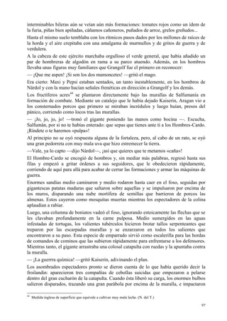 97
interminables hileras aún se veían aún más formaciones: tomates rojos como un ídem de
la furia, piñas bien apiñadas, cáñamos cañoneros, puñados de arroz, grelos greñudos...
Hasta el mismo suelo temblaba con los rítmicos pasos dados por los millones de raíces de
la horda y el aire crepitaba con una amalgama de murmullos y de gritos de guerra y de
verdulera.
A la cabeza de este ejército marchaba orgulloso el verde general, que había añadido un
par de hombreras de algodón en rama a su parco atuendo. Además, en los hombros
llevaba unas figuras muy familiares que Grangolf fue el primero en reconocer:
— ¡Que me aspen! ¡Si son los dos mamoncetes! —gritó el mago.
Era cierto: Maxi y Pepsi estaban sentados, un tanto inestablemente, en los hombros de
Nárdol y con la mano hacían señales frenéticas en dirección a Grangolf y los demás.
Los fructíferos acres44
se plantaron directamente bajo las murallas de Salfumanía en
formación de combate. Mediante un catalejo que le había dejado Kaiserin, Aragan vio a
los consternados porcos que primero se miraban incrédulos y luego huían, presos del
pánico, corriendo como locos tras las murallas.
— ¡Jo, jo, jo, jo! —tronó el gigante poniendo las manos como bocina —. Escucha,
Salfumán, por si no te habías enterado: que sepas que tienes ante ti a los Hombres-Cardo.
¡Ríndete o te haremos «pulpa»!
Al principio no se oyó respuesta alguna de la fortaleza, pero, al cabo de un rato, se oyó
una gran pedorreta con muy mala uva que hizo estremecer la tierra.
—Vale, ya lo capto —dijo Nárdol—, ¡así que quieres que te metamos «caña»!
El Hombre-Cardo se encogió de hombros y, sin mediar más palabras, regresó hasta sus
filas y empezó a gritar órdenes a sus seguidores, que le obedecieron rápidamente,
corriendo de aquí para allá para acabar de cerrar las formaciones y armar las máquinas de
guerra.
Enormes sandías medio caminaron y medio rodaron hasta caer en el foso, seguidas por
gigantescas patatas maduras que saltaron sobre aquellas y se impulsaron por encima de
los muros, disparando una nube mortífera de semillas que barrieron de porcos las
almenas. Estos cayeron como mosquitas muertas mientras los espectadores de la colina
aplaudían a rabiar.
Luego, una columna de boniatos vadeó el foso, ignorando estoicamente las flechas que se
les clavaban profundamente en la carne pulposa. Medio sumergidos en las aguas
infestadas de tortugas, los valientes tubérculos hicieron brotar tallos serpenteantes que
treparon por las escarpadas murallas y se enzarzaron en todos los salientes que
encontraron a su paso. Esta especie de emparrado sirvió como escalerilla para las hordas
de comandos de cominos que las subieron rápidamente para enfrentarse a los defensores.
Mientras tanto, el gigante arrastraba una colosal catapulta con ruedas y la apuntaba contra
la muralla.
— ¡La guerrra química! —gritó Kaiserin, adivinando el plan.
Los asombrados espectadores pronto se dieron cuenta de lo que había querido decir la
froilandin: aparecieron tres compañías de cebollas suicidas que empezaron a pelarse
dentro del gran cucharón de la catapulta. Cuando ésta liberó su carga, los enormes bulbos
salieron disparados, trazando una gran parábola por encima de la muralla, e impactaron
44
Medida inglesa de superficie que equivale a cultivar muy mala leche. (N. del T.)
 