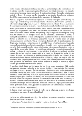 98
contra el suelo estallando en medio de una nube de gas lacrimógeno. La compañía vio por
el catalejo cómo los porcos se enjugaban febrilmente los irritadísimos ojos con pañuelos
negros como la mugre. Luego una lluvia de castañas kamikazes, disparadas a trabucazos,
sembró el dolor y la muerte tras las barricadas y una tromba de palomitas voladoras
derribó los parapetos sobre las cabezas de los seguidores de Salfumán.
Aún así, los porcos reunieron la desesperación suficiente como para contraatacar y sus
largas hojas centellearon y se tiñeron de entrañas vitamínicas. Las murallas y almenas se
alfombraron de perejil picado, rodajas de cebolla y zanahoria rallada. Ríos de rojizo zumo
de tomate corrieron sobre las piedras y una fantasmal ensalada flotaba inerte en el foso.
Al ver que la lucha en las murallas aún no estaba resuelta, el colosal comandante verde
ordenó que se preparase otro arma: una calabaza del tamaño de un «trollebús». La
hortaliza se cuadró ante los mandos del ejército y luego se dejó caer rodando por el foso y
pasó por encima de los cuerpos caídos de los camaradas. Acribillada de saetas, la
anaranjada cucurbitácea se alzó ante el puente levadizo levantado e inmediatamente se
dispuso a abatirlo con su tremendo corpachón. Toda la muralla acusó el golpe,
estremeciéndose y temblando. Una y otra vez se abalanzó sobre la puerta mientras los
defensores, frenéticos, vertían tanques de alioli hirviendo sobre la atacante. Escaldada,
pero por lo demás indemne, la valiente calabaza retrocedió varios pasos y emprendió una
carrerilla final, escudada con los brazos e inclinada a más no poder, lanzándose contra la
puerta. Hubo un estrépito titánico y el portalón pareció estallar en medio de una nube de
astillas y pedazos de conglomerado. La cucurbitácea de choque se tambaleó aturdida,
encogió los anchos hombros redondeados y se partió por la mitad en medio de una
catarata de pulpa y semillas que se entremezclaron con los despojos aún calientes de sus
hermanos de armas. Durante un instante se hizo el silencio y luego, con un gran grito, los
Hombres-Cardo cargaron por encima de la cáscara caída e irrumpieron en la ciudad y tras
ellos galoparon los froilandin: todos estaban ansiosos de vengar la muerte de aquella
valiente que había tenido un final tan heroico.
El combate final dentro del fortaleza fue tan breve como sangriento: Gili cantaba
lascivamente mientras golpeaba a los porcos heridos y descuartizaba los cuerpos
indefensos e inertes; Aragan y Égolas acabaron valientemente con un buen número de
aguerridos enemigos gracias a unas cuantas puñaladas traperas mientras el buen Grangolf
les ofrecía sabios consejos y tácticas de degüello desde una distancia prudencial y tras un
parapeto seguro; pero fueron la froilandin y sus fieles quienes cosecharon el triunfo final
del día al acabar con los porcos restantes. El llanero buscó a Kaiserin entre el tumulto y la
encontró acunando cariñosamente a un porco casi de la mitad de su tamaño mientras le
susurraba una antigua canción tabernaria froilandin. Ésta vio a Aragan y le saludó con un
tímido gesto de la mano, sonrió, pestañeó inocentemente y le lanzó una cosa redonda.
— ¡Hey, Rrreyführer! ¡Agarrrra esto!
El llanero atrapó torpemente el trofeo al vuelo: era la cabeza de un porco con la cara
congelada en una mueca de incredulidad final.
La lucha se había acabado por fin y los amigos, largamente separados, corrieron a
abrazarse y recibirse con alegría.
— ¡Americanos45
, os recibimos con alegría! —gritaron al unísono Pepsi y Maxi.
45
El porqué de este extraño nombre puede encontrarse en los capítulos siguientes. (N. del T.)
 