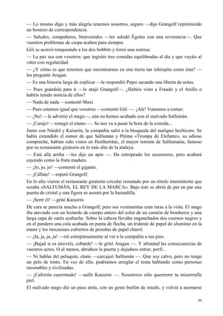 99
— Lo mismo digo y más alegría tenemos nosotros, seguro —dijo Grangolf reprimiendo
un bostezo de correspondencia.
— Saludos, compañeros, bienvenidos —les saludó Égolas con una reverencia—. Que
vuestros problemas de caspa acaben para siempre.
Gili se acercó renqueando a los dos bobbits y forzó una sonrisa:
— La paz sea con vosotros: que ingiráis tres comidas equilibradas al día y que vayáis al
váter con regularidad.
— ¿Y cómo es que tenemos que encontrarnos en una tierra tan inhóspita como ésta? —
les preguntó Aragan.
— Es una historia larga de explicar —le respondió Pepsi sacando una libreta de notas.
— Pues guárdala para ti —le atajó Grangolf—. ¿Habéis visto a Fraudo y el Anillo o
habéis tenido noticia de ellos?
— Nada de nada —contestó Maxi.
— Pues estamos igual que vosotros —comentó Gili —. ¡Ale! Vamonos a comer.
— ¡No! —le advirtió el mago—, aún no hemos acabado con el malvado Salfumán.
— ¡Carajo! —renegó el enano —. Se nos va a pasar la hora de la comida...
Junto con Nárdol y Kaiserin, la compañía salió a la búsqueda del maligno hechicero. Se
había extendido el rumor de que Salfumán y Pítima «Trompa de Elefante», su odioso
compinche, habían sido vistos en Hortherránc, el mayor torreón de Salfumanía, famoso
por su restaurante giratorio en lo más alto de la atalaya.
— Está allá arriba —les dijo un apio —. Ha estropeado los ascensores, pero acabará
cayendo como la fruta madura.
— ¡Jo, jo, jo! —comentó el gigante.
— ¡Cállate! —espetó Grangolf.
En lo alto vieron el restaurante giratorio circular rematado por un rótulo intermitente que
rezaba «SALFUMÁN, EL REY DE LA MARCA». Bajo éste se abrió de par en par una
puerta de cristal y una figura se asomó por la barandilla.
— ¡Serrr él! —gritó Kaiserin.
De cara se parecía mucho a Grangolf, pero sus vestimentas eran raras a la vista. El mago
iba ataviado con un leotardo de cuerpo entero del color de un camión de bomberos y una
larga capa de satén azabache. Sobre la cabeza llevaba enganchados dos cuernos negros y
en el pandero una cola acabada en punta de flecha, un tridente de papel de aluminio en la
mano y los mocasines cubiertos de pezuñas de papel charol.
— ¡Ja, ja, ja, ja! —rió estrepitosamente al ver a la compañía a sus pies.
— ¡Bajad si os atrevéis, cobarde! —le gritó Aragan —. Y afrontad las consecuencias de
vuestros actos. O al menos, abridnos la puerta y dejadnos entrar, porfi...
— Ni hablar del peluquín, chato —carcajeó Salfumán —. Que soy calvo, pero no tengo
un pelo de tonto. En vez de ello, podríamos arreglar el tema hablando como personas
razonables y civilizadas.
— ¡Cafrrrón cuerrrnudo! —aulló Kaiserin —. Nosotrrros sólo querrrerrr tu miserrrafle
piel.
El malvado mago dio un paso atrás, con un gesto burlón de miedo, y volvió a asomarse
 