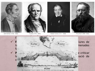 • Entre els pensadors utòpics destaquen:
 Robert Owen va aplicar a les seves empreses unes
reformes que poguessin servir de models per a altres
empresaris (reducció de la jornada laboral, escoles per
als fills dels treballadors, cooperatives de consum per als
obrers, etc.).
 Saint- Simon va ser el primer teòric de la lluita de classes
perquè va proposar l’accés dels productors (empresaris i
treballadors) al poder per lluitar contra l’ociositat de
l’aristocràcia.
 Fourier va pretendre crear unes associacions lliures de
treballadors amb propietat comuna anomenades
falansteris.
 Proudhom, precursor de l’anarquisme després de criticar
les institucions polítiques, va proposar la creació de
cooperatives obreres.
 