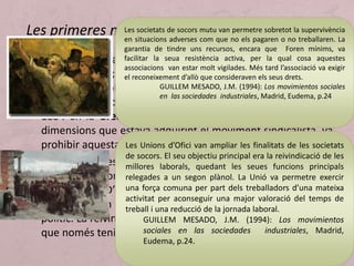 • El 1825 es va aixecar la prohibició de formar sindicats a la
Gran Bretanya; fins llavors s’havien creat societats d’ajuda
mútua entre obrers de manera clandestina. Es van a anar
constituint sindicats de tots els sectors que es van unir el
1834 en la Great Trade Union. El govern, espantat per les
dimensions que estava adquirint el moviment sindicalista, va
prohibir aquesta federació de sindicats.
• Fins llavors les demandes dels obrers eren estrictament
laborals (millora dels salaris, reducció de la jornada de
treball, etc.). D’ençà la prohibició de la Great Trade Union els
seus líders van començar a plantejar reivindicacions de tipus
polític. La reivindicació fonamental era el sufragi universal, ja
que només tenien dret de vot els propietaris.
Les primeres manifestacions del moviment obrerLes societats de socors mutu van permetre sobretot la supervivència
en situacions adverses com que no els pagaren o no treballaren. La
garantia de tindre uns recursos, encara que Foren mínims, va
facilitar la seua resistència activa, per la qual cosa aquestes
associacions van estar molt vigilades. Més tard l’associació va exigir
el reconeixement d’allò que consideraven els seus drets.
GUILLEM MESADO, J.M. (1994): Los movimientos sociales
en las sociedades industriales, Madrid, Eudema, p.24
Les Unions d’Ofici van ampliar les finalitats de les societats
de socors. El seu objectiu principal era la reivindicació de les
millores laborals, quedant les seues funcions principals
relegades a un segon plànol. La Unió va permetre exercir
una força comuna per part dels treballadors d’una mateixa
activitat per aconseguir una major valoració del temps de
treball i una reducció de la jornada laboral.
GUILLEM MESADO, J.M. (1994): Los movimientos
sociales en las sociedades industriales, Madrid,
Eudema, p.24.
 
