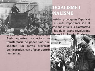 Els problemes de la Revolució Industrial provoquen l’aparició
d’alguns moviments reivindicatius; els més importants són el
socialisme i l’anarquisme. El socialisme constitueix la plataforma
ideològica sobre la qual es basen les dues grans revolucions
socials del segle XX: la Revolució Russa i la Revolució Xinesa.
Amb aquestes revolucions no només es produeix una
transferència de poder sinó que es modifica l’estructura de la
societat. Els canvis provocats per aquestes convulsions
politicosocials van afectar aproximadament la tercera part de la
humanitat.
 