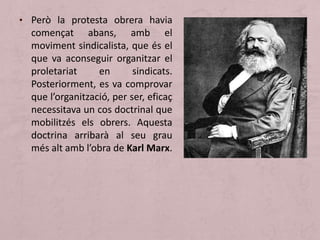 • Però la protesta obrera havia
començat abans, amb el
moviment sindicalista, que és el
que va aconseguir organitzar el
proletariat en sindicats.
Posteriorment, es va comprovar
que l’organització, per ser, eficaç
necessitava un cos doctrinal que
mobilitzés els obrers. Aquesta
doctrina arribarà al seu grau
més alt amb l’obra de Karl Marx.
 