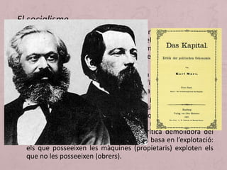 • El moviment ideològic que més influència va exercir en la
mobilització del proletariat va ser el socialisme. Hi ha
diverses doctrines que poden ser anomenades així, però la
més important és el socialisme científic o socialisme
marxista.
• La primera obra bàsica de Marx és la que porta per títol
Onze tesis sobre Feuerbach (1845). Afirma que els filòsofs
s’han limitat a interpretar el món quan la seva missió de
debò és transformar-lo. Fidel a aquest principi publica amb
Engels, l’any 1848, l’obra més directa i sintetitzadora del seu
pensament, El Manifest comunista. Aquesta obra va tenir
una enorme difusió, però la seva obra més ambiciosa és El
Capital. En aquesta obra es fa una crítica demolidora del
capitalisme. Per Marx, el capitalisme es basa en l’explotació:
els que posseeixen les màquines (propietaris) exploten els
que no les posseeixen (obrers).
El socialisme
 