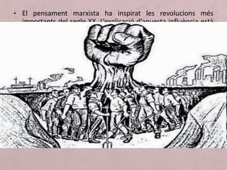 • El pensament marxista ha inspirat les revolucions més
importants del segle XX. L’explicació d’aquesta influència està
en el fet que algunes de les seves tesis són assequibles i
poden ser compreses a través d’exemples. Les tesis més
divulgades són les següents:
1. Interpretació econòmica (o materialista) de la història. Per Marx el
motor de la història és l’economia. L’actuació dels grans homes i la
incidència de les idees depenen de les circumstàncies econòmiques.
Un canvi en l’economia provoca canvis en la societat, en la
mentalitat, en els valors.
2. Lluita de classes. En la societat primitiva no existia el concepte de
propietat. Quan la propietat va aparèixer, la societat es va dividir en
dos grups: els propietaris i els desposseïts. I així va sorgir
l’antagonisme entre ells (antagonisme entre els burgesos propietaris
de les fàbriques i màquines i el proletariat). Només amb la lluita
contra la burgesia, el proletariat podia sortir-se’n i aconseguir el seu
objectiu: una societat més justa (no tots els conflictes socials poden
ser entesos com manifestacions de la lluita de classes).
 