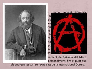 • L’anarquisme constitueix el segon corrent ideològic
important de la història de les revolucions socials. En realitat
no es tracta d’un cos sistemàtic de pensament. Al segle XIX
d'ideòleg més important n’és l’aristòcrata rus Bakunin.
Bakunin propugna la supressió de l’Estat i de qualsevol
forma de govern, la dissolució de les forces armades (que
resultarien innecessàries si no hi ha Estat) i la desaparició de
les Esglésies. Però, com es pot organitzar la societat sense
poder disposar d’aquests fonaments? Bakunin postula la
formació de petits centres de població, a manera de poblets,
que ell anomena comunes. A les comunes no existeix ni
poder organitzat ni propietat privada.
• Dos principis separen el pensament de Bakunin del Marx,
amb el qual va acabar topant personalment, fins el punt que
els anarquistes van ser expulsats de la Internacional Obrera.
La utopia anarquista
 