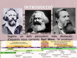 • Al llarg del segle XIX i com a conseqüència de les
diferències socials van sorgir nous corrents
ideològics que van tractar de millorar les
condicions dels grups socials més desafavorits,
per la qual cosa van recórrer a
l’internacionalisme, considerant que de la unió
d’aquest grups socials naixeria la seva força.
Segons un dels pensadors més destacats
d’aquests nous corrents, Karl Marx, “el proletari
no té pàtria” [ideologies contràries al
nacionalisme, l’altre gran protagonista de la
segona meitat del segle XIX].
 