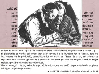• La multiplicació i el creixement de centres industrial per tot
Europa van fer que cresqués en la mateixa proporció el nombre de
treballadors i, amb ells, la seva consciència de pertànyer a una
nova classe social: el proletariat. Per augmentar la producció, les
condicions de treball es van fer especialment dures: jornades molt
llargues en fàbriques insalubres on era habitual el treball infantil.
• Fins aleshores, les agrupacions obreres que s’havien creat per
millorar aquestes condicions no havien aconseguit aquest
propòsit, encara que havien generalitzat la idea d’associació
obrera. Els socialistes utòpics aspiraven a construir una societat
ideal basada en el repartiment equitatiu dels beneficis del treball,
però la realitat era molt diferent. Per això es van començar a
presentar noves propostes d’organització obrera per millorar la
situació. L’any 1848, Marx i Engels publiquen el Manifest
Comunista, obra que proclama la necessitat d’unió de tot el
proletariat en un moviment que ha de lluitar per edificar una
societat supranacional, sense classes socials, basada en la
democràcia universal.
Les internacionals proletàries
Ja hem dit que el primer pas de la revolució obrera serà l’exaltació del proletariat al Poder (...).
El proletariat es valdrà del Poder per anar llevant-li a la burgesia tot el capital, tots els
instruments de la producció, centralitzant-los en mans de l’Estat, és a dir, del proletariat
organitzat com a classe governant, i procurant fomentar per tots els mitjans i amb la major
rapidesa possible les energies productives.
Clar està que, al principi, això sols es podrà fer mitjançant una acció despòtica sobre la propietat
i el règim burgés de producció.
K. MARX i F. ENGELS: El Manifest Comunista, 1848
 