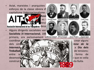 • Aviat, marxistes i anarquistes defensaran la necessitat d’unir els
esforços de la classe obrera d’arreu del món per lluitar contra el
capitalisme (internacionalisme proletari). Per iniciativa de Marx, es
crea a Londres l’any 1864 l’Associació Internacional de Treballadors
(I Internacional), a la qual es van adherir marxistes, anarquistes i
sindicalistes. Però les diferències entre marxistes i anarquistes la
van fer inviable i va acabar desapareixent el 1876.
• Alguns dirigents socialistes van fundar l’any 1889, la Internacional
Socialista (II Internacional, 1889-1916). Aquesta, a diferència de la
primera, era exclusivament socialista i tenia com a objectiu
coordinar programes i actuacions. La II Internacional va crear alguns
dels símbols d’identitat del moviment obrer: himne de la
Internacional i la festa del Primer de Maig com a Dia dels
Treballadors. La II Internacional no es va lliurar tampoc de tensions:
entre socialdemòcrates i comunistes sobre la forma de
desenvolupar la lluita obrera, la idea d’Estat i la societat que es volia
construir; i entre sindicats i partits, pel lideratge d’aquesta lluita.
 