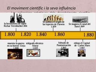 • Les aplicacions pràctiques dels descobriments científics
constitueixen una de les bases de l’impuls industrial. Per
exemple, de la màquina de vapor es passa al ferrocarril i al
vaixell de vapor. Es comença a pensar que la ciència no
solament porta a descobriments teòrics, sinó que també
procura un nivell de coneixements que pot transformar la
vida material, la vida dels homes. A l’ensenyament
universitari s’estenen considerablement les pràctiques de
laboratori. Cada país, al voltant d’una figura preclara, segueix
determinades línies d’estudi.
El moviment científic i la seva influència
 