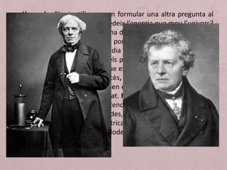 • L’energia. Els científics es van formular una altra pregunta al
llarg del segle XIX: d’on procedeix l’energia que mou l’univers?
L’estudi científic de la màquina de vapor va fer pensar que les
diferències de temperatura podrien explicar certes formes
d’energia o que la calor podia ser energia o convertir-s’hi.
Lentament es van formular els principis de la termodinàmica.
Els primers descobriments que es van produir en aquest camp
es deuen a un enginyer francès, Sadi Carnot. La preocupació
per l’energia va desembocar en el descobriment dels secrets i
les possibilitats de l’electricitat. Faraday, a mitjan segle, havia
aclarit conceptes com potencial i resistència; les seves
recerques van ser continuades, a Alemanya, per Ohm. Les
aplicacions de l’energia elèctrica van possibilitar una Segona
Revolució Industrial (nou període de creixement econòmic).
 