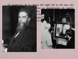 • Els progressos de la ciència del segle XIX es diu que són
transcendentals. En medicina es descobreixen els agents
causants d’algunes malalties (veritables drames per a la
societat d’aquells temps); en física es fan uns passos gegantins
en el coneixement de l’energia; en biologia es revolucionen
les doctrines sobre l’origen i la vida de l’home.
 