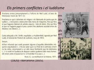 • Els treballadors van patir uns governs cada vegada més
repressius fins la prohibició de les associacions obreres tant
a França (Llei Le Chapelier, 1791) com a Anglaterra
(Combination Acts, 1799-1800). En paral·lel es
desenvoluparen moviments radicals que reclamaven
reformes democràtiques, drets i llibertats. El 1811 van ser
incendiats a Nottingham més de 60 telers com a protesta per
la violència de l'exèrcit al reprimir una manifestació: la
destrucció es va associar a un dirigent obrer, Ned Ludd, que
prompte va ser mitificat usant els seu nom a tota Europa en
cartes d'amenaça als empresaris ja que consideraven que les
màquines provocaven l'atur: el luddisme arribà fins Alcoi
(1820) i Barcelona (1835).
Els primers conflictes i el luddisme
 