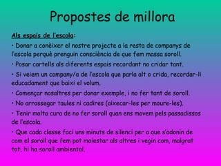 Propostes de millora Als espais de l’escola : Donar a conèixer el nostre projecte a la resta de companys de l’escola perquè prenguin consciència de que fem massa soroll. Posar cartells als diferents espais recordant no cridar tant. Si veiem un company/a de l’escola que parla alt o crida, recordar-li educadament que baixi el volum. Començar nosaltres per donar exemple, i no fer tant de soroll. No arrossegar taules ni cadires (aixecar-les per moure-les). Tenir molta cura de no fer soroll quan ens movem pels passadissos de l’escola. Que cada classe faci uns minuts de silenci per a que s’adonin de com el soroll que fem pot molestar als altres i vegin com, malgrat tot, hi ha soroll ambiental. 
