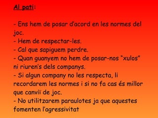 Al pati : - Ens hem de posar d’acord en les normes del joc. - Hem de respectar-les. - Cal que sapiguem perdre. - Quan guanyem no hem de posar-nos “xulos” ni riuren’s dels companys.  - Si algun company no les respecta, li recordarem les normes i si no fa cas és millor que canviï de joc. - No utilitzarem paraulotes ja que aquestes fomenten l’agressivitat 