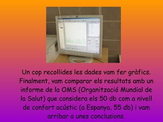 Un cop recollides les dades vam fer gràfics. Finalment, vam comparar els resultats amb un informe de la OMS (Organització Mundial de la Salut) que considera els 50 db com a nivell de confort acústic (a Espanya, 55 db) i vam arribar a unes conclusions. 