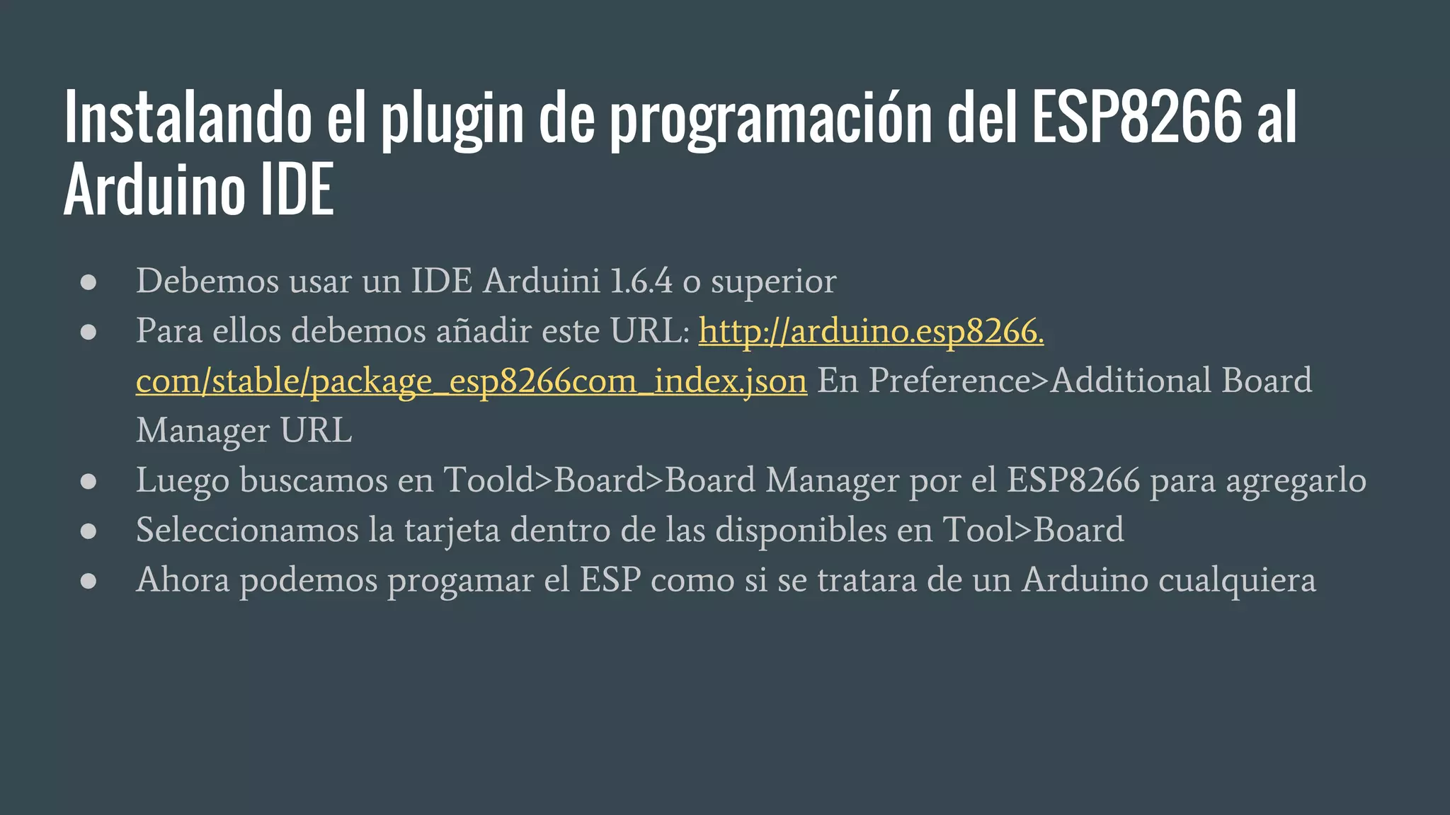 Instalando el plugin de programación del ESP8266 al
Arduino IDE
● Debemos usar un IDE Arduini 1.6.4 o superior
● Para ellos debemos añadir este URL: http://arduino.esp8266.
com/stable/package_esp8266com_index.json En Preference>Additional Board
Manager URL
● Luego buscamos en Toold>Board>Board Manager por el ESP8266 para agregarlo
● Seleccionamos la tarjeta dentro de las disponibles en Tool>Board
● Ahora podemos progamar el ESP como si se tratara de un Arduino cualquiera
 