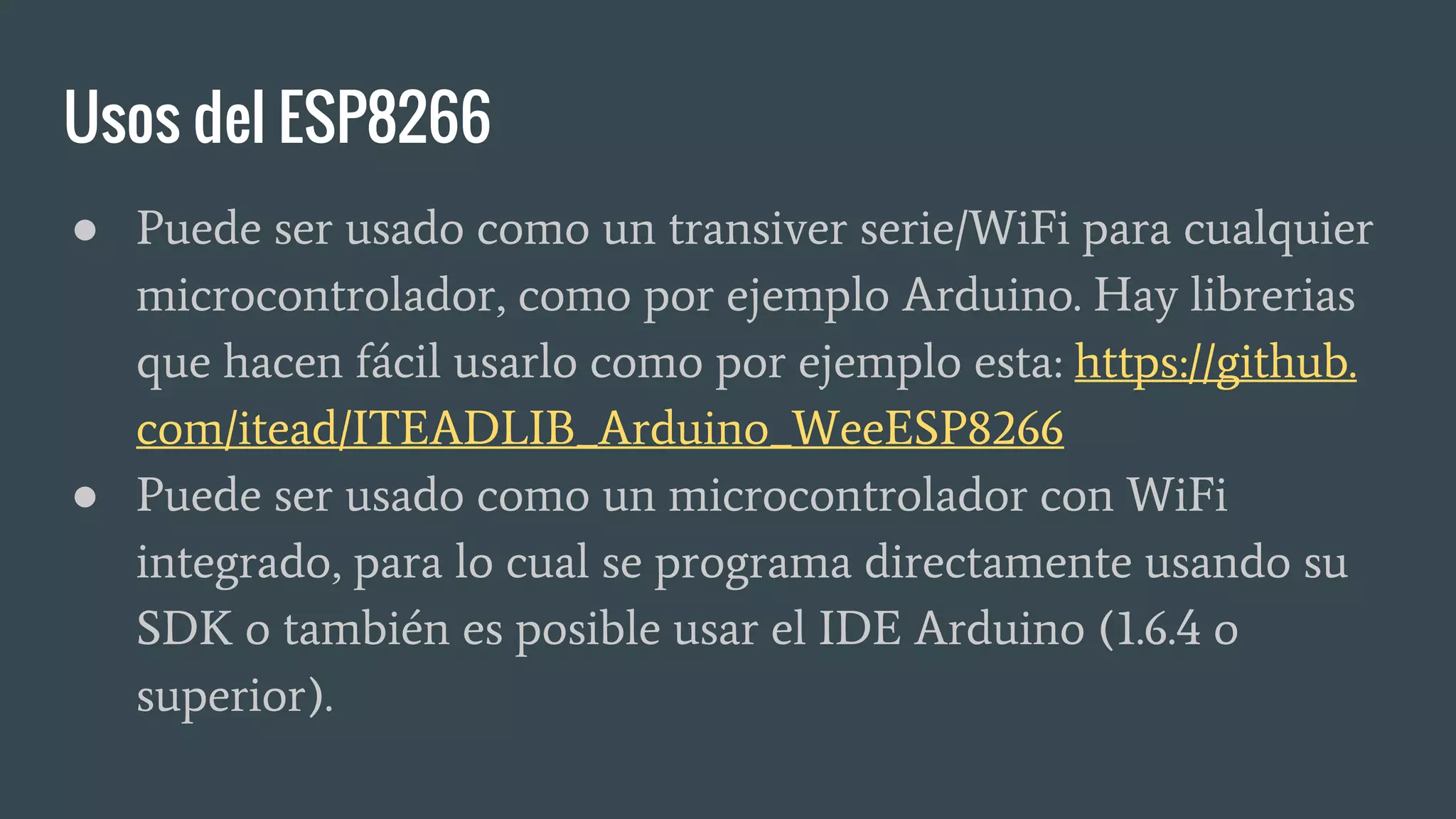 Usos del ESP8266
● Puede ser usado como un transiver serie/WiFi para cualquier
microcontrolador, como por ejemplo Arduino. Hay librerias
que hacen fácil usarlo como por ejemplo esta: https://github.
com/itead/ITEADLIB_Arduino_WeeESP8266
● Puede ser usado como un microcontrolador con WiFi
integrado, para lo cual se programa directamente usando su
SDK o también es posible usar el IDE Arduino (1.6.4 o
superior).
 
