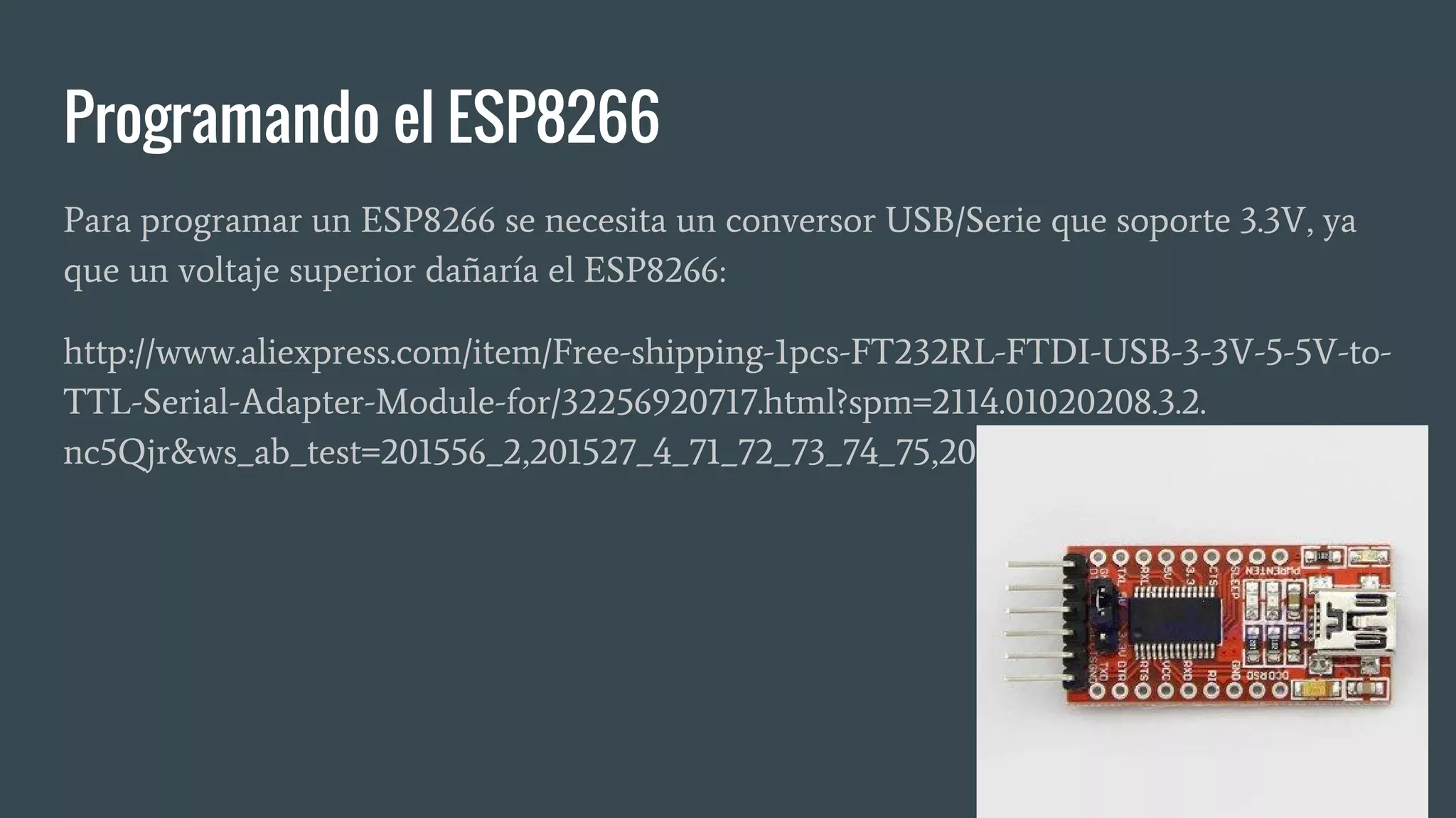 Programando el ESP8266
Para programar un ESP8266 se necesita un conversor USB/Serie que soporte 3.3V, ya
que un voltaje superior dañaría el ESP8266:
http://www.aliexpress.com/item/Free-shipping-1pcs-FT232RL-FTDI-USB-3-3V-5-5V-to-
TTL-Serial-Adapter-Module-for/32256920717.html?spm=2114.01020208.3.2.
nc5Qjr&ws_ab_test=201556_2,201527_4_71_72_73_74_75,201409_4
 