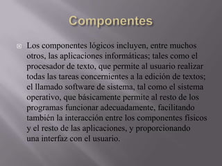 

Los componentes lógicos incluyen, entre muchos
otros, las aplicaciones informáticas; tales como el
procesador de texto, que permite al usuario realizar
todas las tareas concernientes a la edición de textos;
el llamado software de sistema, tal como el sistema
operativo, que básicamente permite al resto de los
programas funcionar adecuadamente, facilitando
también la interacción entre los componentes físicos
y el resto de las aplicaciones, y proporcionando
una interfaz con el usuario.

 