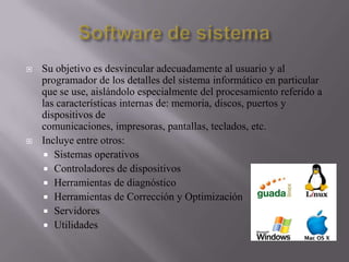 



Su objetivo es desvincular adecuadamente al usuario y al
programador de los detalles del sistema informático en particular
que se use, aislándolo especialmente del procesamiento referido a
las características internas de: memoria, discos, puertos y
dispositivos de
comunicaciones, impresoras, pantallas, teclados, etc.
Incluye entre otros:
 Sistemas operativos
 Controladores de dispositivos
 Herramientas de diagnóstico
 Herramientas de Corrección y Optimización
 Servidores
 Utilidades

 