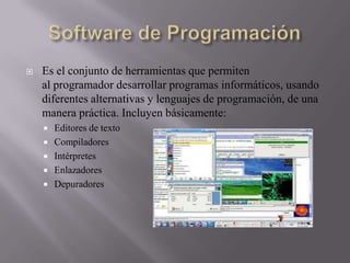 

Es el conjunto de herramientas que permiten
al programador desarrollar programas informáticos, usando
diferentes alternativas y lenguajes de programación, de una
manera práctica. Incluyen básicamente:






Editores de texto
Compiladores
Intérpretes
Enlazadores
Depuradores

 