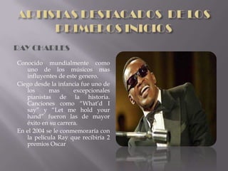 RAY CHARLES
Conocido mundialmente como
   uno de los músicos mas
   influyentes de este genero.
Ciego desde la infancia fue uno de
   los      mas      excepcionales
   pianistas de la historia.
   Canciones como “What’d I
   say” y “Let me hold your
   hand” fueron las de mayor
   éxito en su carrera.
En el 2004 se le conmemoraría con
   la película Ray que recibiría 2
   premios Oscar
 
