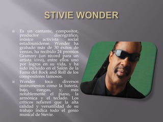    Es un cantante, compositor,
    productor           discográfico,
    músico       activista      social
    estadounidense. Wonder ha
    grabado más de 30 éxitos de
    ventas, ha recibido 24 premios
    Grammy (un récord para un
    artista vivo), entre ellos uno
    por logros en su vida, y ha
    sido incluido en el Salón de la
    Fama del Rock and Roll de los
    compositores famosos.
   Wonder        toca       diversos
    instrumentos como la batería,
    bajo,    congas,       y,    más
    notablemente el piano, la
    armónica y el teclado. Los
    críticos refieren que la alta
    calidad y versatilidad de su
    trabajo indica todo el genio
    musical de Stevie.
 