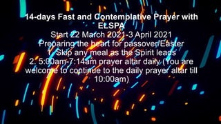 14-days Fast and Contemplative Prayer with
ELSPA
Start 22 March 2021-3 April 2021
Preparing the heart for passover/Easter
1. Skip any meal as the Spirit leads
2. 5:00am-7:14am prayer altar daily (You are
welcome to continue to the daily prayer altar till
10:00am)
 