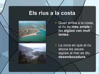 Els rius a la costa
          ●   Quan arriba a la costa,
              el riu és més ample i
              les aigües van molt
              lentes.

          ●   La zona en què el riu
              aboca les seues
              aigües al mar es diu
              desembocadura.
 