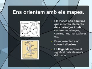 Ens orientem amb els mapes.
              ●   Els mapes són dibuixos
                  que mostren elements
                  dels paisatges i dels
                  carrers: muntanyes,
                  camins, rius, mars, plaçes,
                  etc.
              ●   Es representen amb
                  colors i dibuixos.
              ●   La llegenda mostra el
                  significat dels elements
                  del mapa.
 