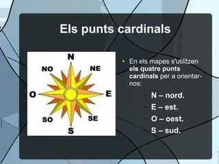 Els punts cardinals

          ●   En els mapes s'utilitzen
              els quatre punts
              cardinals per a orientar-
              nos:
                   –   N – nord.
                   –   E – est.
                   –   O – oest.
                   –   S – sud.
 