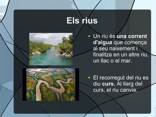 Els rius
     ●   Un riu és una corrent
         d'aigua que comença
         al seu naixement i
         finalitza en un altre riu,
         un llac o el mar.

     ●   El recorregut del riu es
         diu curs. Al llarg del
         curs, el riu canvia.
 