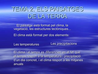 TEMA 2. ELS PAISATGES
DE LA TERRA
El paisatge està format pel clima, la
vegetació, les estructures tectòniques...
El clima està format per dos elements:
Les temperatures

Les precipitacions

El clima i el temps es diferencien en el fet que
el temps respon a la temperatura i precipitació
d’un dia concret, i el clima respon a les mitjanes
anuals

 