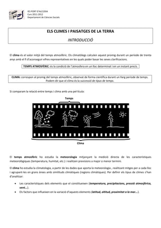 IES PORT D’ALCÚDIA
               Curs 2011-2012
               Departament de Ciències Socials




                                 ELS CLIMES I PAISATGES DE LA TERRA

                                                  INTRODUCCIÓ


El clima és el valor mitjà del temps atmosfèric. Els climatòlegs calculen aquest promig durant un període de trenta
anys amb el fi d’aconseguir xifres representatives en les quals poder basar les seves clarificacions.

           TEMPS ATMOSFÈRIC: és la condició de l’atmosfera en un lloc determinat i en un instant precís.


 CLIMA: correspon al promig del temps atmosfèric, observat de forma científica durant un llarg període de temps.
                            Podem dir que el clima és la successió de tipus de temps.


Si comparam la relació entre temps i clima amb una pel·lícula:

                                                 Temps




                                                         Clima



El temps atmosfèric ho estudia la meteorologia mitjançant la medició directa de les característiques
meteorològiques (temperatura, humitat, etc.) i realitzen previsions a major o menor termini.

El clima ho estudia la climatologia, a partir de les dades que aporta la meteorologia , realitzant mitges per a cada lloc
i agrupant-les en grans àrees amb similituds climàtiques (regions climàtiques). Per definir els tipus de climes s’han
d’analitzar:

       Les característiques dels elements que el constitueixen (temperatura, precipitacions, pressió atmosfèrica,
        vent...).
       Els factors que influeixen en la variació d’aquests elements (latitud, altitud, proximitat a la mar...).
 
