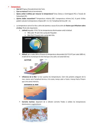    Temperatura:
       o Què és? El grau d’encalentiment de l’aire.
       o Com se mesura? Amb el termòmetre.
       o Quina unitat s’utilitza per mesurar la temperatura? Grau Celsius o Centríagrad (ºC) o l’escala de
          Fahrenheit (ºF).
       o Quines dades necessitam? Temperatura màxima (M) i temperatura mínima (m). A partir d’elles
          podem calcular la temperatura mitjana (M + m / 2) i l’amplitud tèrmica (M - m).

       o   La temperatura varia d’un lloc a altre del planeta a causa d’una sèrie de factors que influeixen sobre
           el clima  els més importants:
                 Latitud (equador  N / S): les temperatures disminueixen amb la latitud.
                        Més calor  com més a prop de l’Equador.
                        Més fred  quant més a prop dels Pols.




                  Altitud: per a cada 100 m d’ascens la temperatura descendeix 0,6 ºC (6 ºC per cada 1000 m).
                   A dalt de les muntanyes fa més fred que a les valls o al costat del mar.




                  Influència de la Mar: la mar suavitza les temperatures. Com més pròxims estiguem de la
                   mar, menor serà l’amplitud tèrmica. A la costa, menys calor a l'estiu i menys fred a l'hivern
                   que a les zones interiors.




                  Corrents marines: depenent de si afecten corrents fredes o càlides les temperatures
                   disminuiran o augmentaran.
 