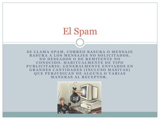 Se llama spam, correo basura o mensaje basura a los mensajes no solicitados, no deseados o de remitente no conocido, habitualmente de tipo publicitario, generalmente enviados en grandes cantidades (incluso masivas) que perjudican de alguna o varias maneras al receptor.  El Spam 