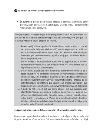 100

Els patis de les escoles: espais d’oportunitats educatives

•	 És durant els dies en què s’intervé propiciant activitats (com el dia sense
pilotes), quan aquestes es diversifiquen, s’enriqueixen, i sorgeix també
més barreja entre sexes, etc.
Perquè existeixi realment un joc lliure enriquidor cal crear les condicions tant
pel que fa a l’espai i la particular disposició dels objectes, com pel que fa a
l’actitud vital dels adults propers als infants.
1.	 Potenciar el joc lliure significa facilitar estímuls per incentivar la creativitat, autonomia, defenses a la frustració, resolució positiva de conflictes,
etc. Tot allò que facilita i necessita el joc. En definitiva, idear tècniques
i recursos per desenvolupar la capacitat de jugar i no només fabricar
llistes de prohibicions.
2.	 Desfer mites: la intencionalitat educativa no significa exclusivament
la intervenció directa, ni la participació en els jocs dels infants porta a
la pèrdua d’autoritat o intromissió.
3.	 Desfer mites: el joc lliure no és sinònim de deixar fer ni d’inhibició de la
tasca educativa. No es tracta de dirigir en tot moment les activitats dels
infants al pati, sinó d’ampliar el ventall de possibilitats i anar deixant
que aflori l’autonomia i iniciativa de l’alumnat en la tria i pràctica de les
activitats al pati; cal entendre que aquest és un procés que s’aprèn i que
les primeres fases signifiquen acompanyament i maximització de l’oferta.
4.	 A partir de l’observació del que passa al pati i del que succeeix quan
els infants s’agrupen de manera mixta, de quan s’intervé, quan es modifiquen petits recursos, etc., es poden treure les pautes per reflexionar
sobre la intervenció i dotació d’aquesta amb intencionalitat educativa,
incidint en les desigualtats de sexe, l’origen sociocultural, la pobresa de
repertori lúdic, l’esperit creatiu, etc.

7. Agressivitat versus col·laboració en les observacions realitzades
Entenem per agressivitat aquelles situacions en què algun o alguns dels participants en el joc s’han mostrat físicament o verbalment enfadats i ha dirigit

 