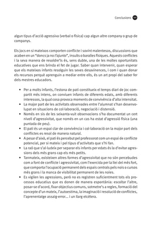 Conclusions

101

algun tipus d’acció agressiva (verbal o física) cap algun altre company o grup de
companys.
Els jocs en si mateixos comporten conflicte i sovint malentesos, discussions que
acaben en un “doncs ja no t’ajunto”, insults o baralles físiques. Aquests conflictes
i la seva manera de resoldre’ls és, sens dubte, una de les moltes oportunitats
educatives que ens brinda el fet de jugar. Saber quan intervenir, quan esperar
que els mateixos infants resolguin les seves desavinences, i com i quan donar
els recursos perquè aprenguin a mediar entre ells, és un art propi del saber fer
dels mestres educadors.
•	 Per a molts infants, l’estona de pati constitueix el temps diari de joc compartit més intens, on conviuen infants de diferents edats, amb diferents
interessos, la qual cosa provoca moments de convivència d’alta intensitat.
•	 La major part de les activitats observades entre l’alumnat s’han desenvolupat en situacions de col·laboració, negociació i distensió.
•	 Només en sis de les seixanta-vuit observacions s’ha documentat un cert
nivell d’agressivitat, que només en un cas ha estat d’agressió física (una
puntada de peu).
•	 El pati és un espai clar de convivència i col·laboració on la major part dels
conflictes es resol de manera natural.
•	 A pesar d’això, el pati és percebut pel professorat com un espai de conflicte
potencial, per si mateix i pel tipus d’activitats que s’hi fan.
•	 La raó que s’al·ludeix per separar els infants per edats és la d’evitar agressions dels més grans cap els més petits.
•	 Tanmateix, existeixen altres formes d’agressivitat que no són percebudes
com a font de conflicte i agressivitat, com l’exercida per la llei del més fort,
que comporta l’ocupació permanent dels espais centrals pels nois o cursos
més grans i la manca de visibilitat permanent de les noies.
•	 Es vigilen les agressions, però no es registren suficientment tots els processos educatius que es donen de manera espontània: escoltar l’altre,
posar-se d’acord, fixar objectius comuns, sotmetre’s a regles, formació del
concepte d’un mateix, l’autoestima, la imaginació i resolució de conflictes,
l’aprenentatge assaig-error... i un llarg etcètera.

 